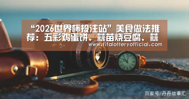 “2026世界杯投注站”美食做法推荐:五彩鸡蛋饼、蒜苗烧豆腐、蒜香馒头片、山椒蒸桂鱼(图2) 2026世界杯投注规则